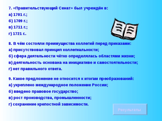 7. «Правительствующий Сенат» был учреждён в: а) 1701 г.; б) 1709 г.; в) 1711 г.; г) 1721 г.. 8.  В чём состояли преимущества коллегий перед приказами: а) присутствовал принцип коллегиальности; б) сфера деятельности чётко определялась областями жизни; в) деятельность основана на инициативе и самостоятельности; г) нет правильного ответа. 9. Какое предложение не относится к итогам преобразований: а) укреплено международное положение России; б) введено правовое государство; в) рост производства, промышленности; г) сохранение крепостной зависимости. Результаты 