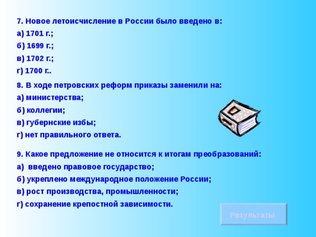 7. Новое летоисчисление в России было введено в: а) 1701 г.; б) 1699 г.; в) 1702 г.; г) 1700 г.. 8.  В ходе петровских реформ приказы заменили на: а) министерства; б) коллегии; в) губернские избы; г) нет правильного ответа. 9. Какое предложение не относится к итогам преобразований: а) введено правовое государство; б) укреплено международное положение России; в) рост производства, промышленности; г) сохранение крепостной зависимости. Результаты 
