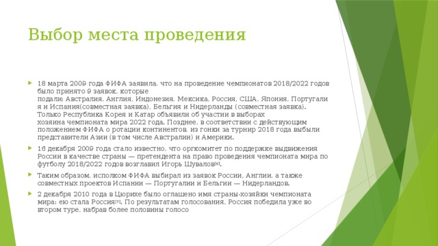 Выбор места проведения   18 марта 2009 года ФИФА заявила, что на проведение чемпионатов 2018/2022 годов было принято 9 заявок, которые подали: Австралия, Англия, Индонезия, Мексика, Россия, США, Япония, Португалия и Испания(совместная заявка), Бельгия и Нидерланды (совместная заявка). Только Республика Корея и Катар объявили об участии в выборах хозяина чемпионата мира 2022 года. Позднее, в соответствии с действующим положением ФИФА о ротации континентов, из гонки за турнир 2018 года выбыли представители Азии (в том числе Австралии) и Америки. 16 декабря 2009 года стало известно, что оргкомитет по поддержке выдвижения России в качестве страны — претендента на право проведения чемпионата мира по футболу 2018/2022 годов возглавил Игорь Шувалов [6] . Таким образом, исполком ФИФА выбирал из заявок России, Англии, а также совместных проектов Испании — Португалии и Бельгии — Нидерландов. 2 декабря 2010 года в Цюрихе было оглашено имя страны-хозяйки чемпионата мира: ею стала Россия [7] . По результатам голосования, Россия победила уже во втором туре, набрав более половины голосо 