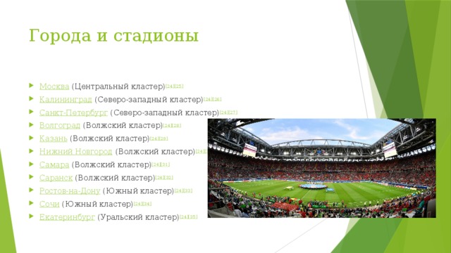 Города и стадионы   Москва  (Центральный кластер) [24] [25] Калининград  (Северо-западный кластер) [24] [26] Санкт-Петербург  (Северо-западный кластер) [24] [27] Волгоград  (Волжский кластер) [24] [28] Казань  (Волжский кластер) [24] [29] Нижний Новгород  (Волжский кластер) [24] [30] Самара  (Волжский кластер) [24] [31] Саранск  (Волжский кластер) [24] [32] Ростов-на-Дону  (Южный кластер) [24] [33] Сочи  (Южный кластер) [24] [34] Екатеринбург  (Уральский кластер) [24] [35] 