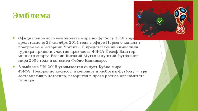 Эмблема Официальное лого чемпионата мира по футболу 2018 года представлено 28 октября 2014 года в эфире Первого канала в программе «Вечерний Ургант». В представлении символики турнира приняли участие президент ФИФА Йозеф Блаттер, министр спорта России Виталий Мутко и лучший футболист мира 2006 года итальянец Фабио Каннаваро. В эмблеме ЧМ-2018 угадывается силуэт Кубка мира ФИФА. Покорение космоса, иконопись и любовь к футболу — три составляющие логотипа, говорится в пресс-релизе оргкомитета турнира 