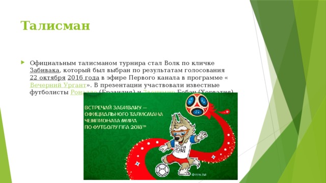 Талисман Официальным талисманом турнира стал Волк по кличке  Забивака , который был выбран по результатам голосования  22 октября   2016 года  в эфире Первого канала в программе « Вечерний Ургант ». В презентации участвовали известные футболисты  Роналдо  (Бразилия) и  Звонимир  Бобан  (Хорватия) 