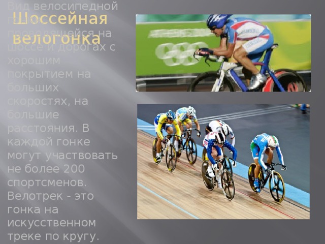 Шоссейная велогонка Вид велосипедной гонки, проводящейся на шоссе и дорогах с хорошим покрытием на больших скоростях, на большие расстояния. В каждой гонке могут участвовать не более 200 спортсменов. Велотрек - это гонка на искусственном треке по кругу.  