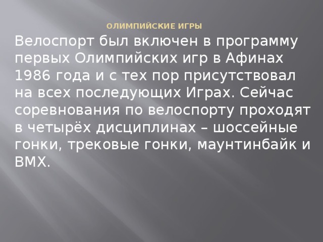 ОЛИМПИЙСКИЕ ИГРЫ    Велоспорт был включен в программу первых Олимпийских игр в Афинах 1986 года и с тех пор присутствовал на всех последующих Играх. Сейчас соревнования по велоспорту проходят в четырёх дисциплинах – шоссейные гонки, трековые гонки, маунтинбайк и BMX. 