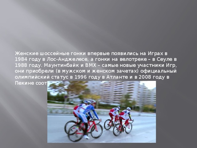 Женские шоссейные гонки впервые появились на Играх в 1984 году в Лос-Анджелесе, а гонки на велотреке – в Сеуле в 1988 году. Маунтинбайк и BMX – самые новые участники Игр, они приобрели (в мужском и женском зачетах) официальный олимпийский статус в 1996 году в Атланте и в 2008 году в Пекине соответственно. 