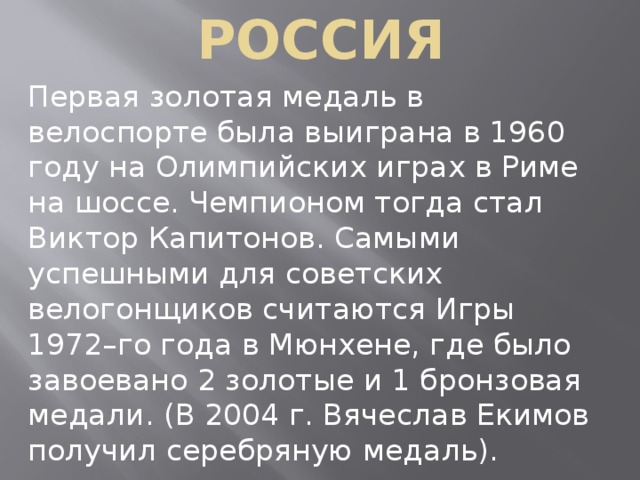 РОССИЯ Первая золотая медаль в велоспорте была выиграна в 1960 году на Олимпийских играх в Риме на шоссе. Чемпионом тогда стал Виктор Капитонов. Самыми успешными для советских велогонщиков считаются Игры 1972–го года в Мюнхене, где было завоевано 2 золотые и 1 бронзовая медали. (В 2004 г. Вячеслав Екимов получил серебряную медаль). 