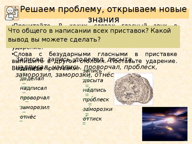 Решаем проблему, открываем новые знания Прочитайте. В каких словах гласный звук в приставке ударный? Выпишите эти слова в один столбик. Поставь ударение. Слова с безударными гласными в приставке выпишите в другой столбик. Поставьте ударение. Выделите приставки. Что общего в написании всех приставок? Какой вывод вы можете сделать? Записал, запись, доделал, досыта, надписал, надпись, проворчал, проблеск, заморозил, заморозки, отнёс, оттиск. записал доделал надписал проворчал заморозил отнёс запись досыта надпись проблеск заморозки оттиск 