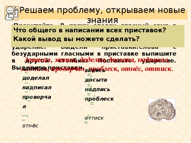 Решаем проблему, открываем новые знания Прочитайте. В каких словах гласный звук в приставке ударный? Выпишите эти слова в один столбик. Поставь ударение. Выдели приставки.Слова с безударными гласными в приставке выпишите в другой столбик. Поставьте ударение. Выделите приставки. Что общего в написании всех приставок? Какой вывод вы можете сделать? Записал, запись, доделал, досыта, надписал, надпись, проворчал, проблеск, отнёс, оттиск. записал доделал надписал проворчал  отнёс запись досыта надпись проблеск  оттиск 
