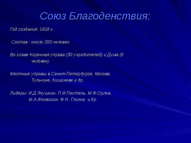 Союз Благоденствия:  Год создания: 1818 г .   Состав : около 200 человек.   Во главе Коренная управа (30 учредителей) и Дума (6  человек).   Местные управы в Санкт-Петербурге, Москве,  Тульчине, Кишиневе и др.   Лидеры: И.Д.Якушкин, П.И.Пестель, М.Ф.Орлов,  М.А.Фонвизин, Ф.Н. Глинка  и др.  
