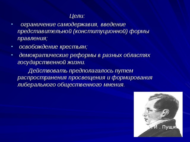  Цели:  ограничение самодержавия, введение представительной (конституционной) формы правления;  освобождение крестьян;  демократические реформы в разных областях государственной жизни.  Действовать предполагалось путем распространения просвещения и формирования либерального общественного мнения. И . И . Пущин 