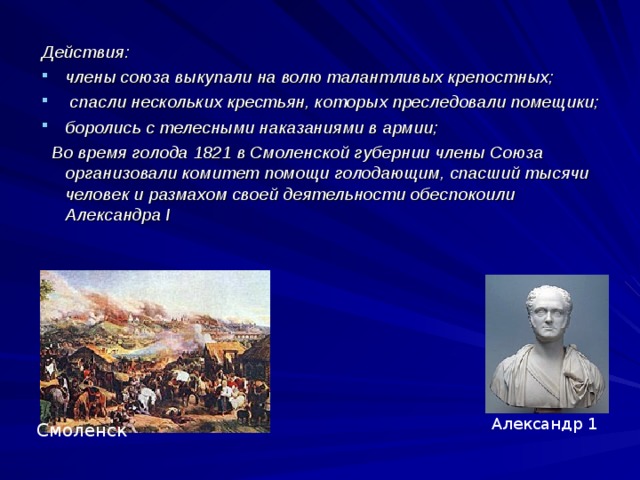 Действия: члены союза выкупали на волю талантливых крепостных;  спасли нескольких крестьян, которых преследовали помещики; боролись с телесными наказаниями в армии;  Во время голода 1821 в Смоленской губернии члены Союза организовали комитет помощи голодающим, спасший тысячи человек и размахом своей деятельности обеспокоили Александра I Александр 1 Смоленск 