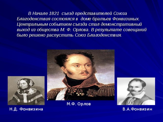  В Начале 1821 съезд представителей Союза Благоденствия состоялся в доме братьев Фонвизиных. Центральным событием съезда стал демонстративный выход из общества М. Ф. Орлова. В результате совещаний было решено распустить Союз Благоденствия. М.Ф. Орлов В.А.Фонвизин Н.Д. Фонвизина  