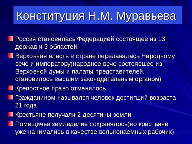 Конституция Н.М. Муравьева Россия становилась Федерацией состоящеё из 13 держав и 3 областей. Верховная власть в стране передавалась Народному вече и императору(народное вече состоявшее из Верховной думы и палаты представителей, становилось высшим законодательным органом) Крепостное право отменялось Гражданином назывался человек достигший возраста 21 года Крестьяне получали 2 десятины земли Помещичье земледелие сохранялось(но крестьяне уже нанимались в качестве вольнонаемных рабочих)  