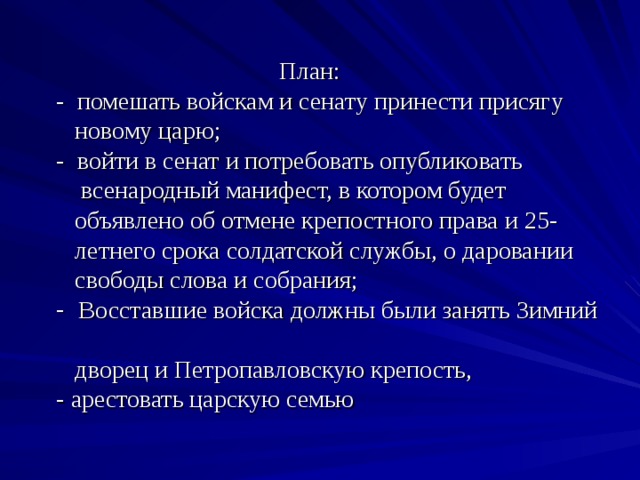   План:  - помешать войскам и сенату принести присягу  новому царю;  - войти в сенат и потребовать опубликовать  всенародный манифест, в котором будет  объявлено об отмене крепостного права и 25-  летнего срока солдатской службы, о даровании  свободы слова и собрания;  - Восставшие войска должны были занять Зимний  дворец и Петропавловскую крепость,  - арестовать царскую семью   