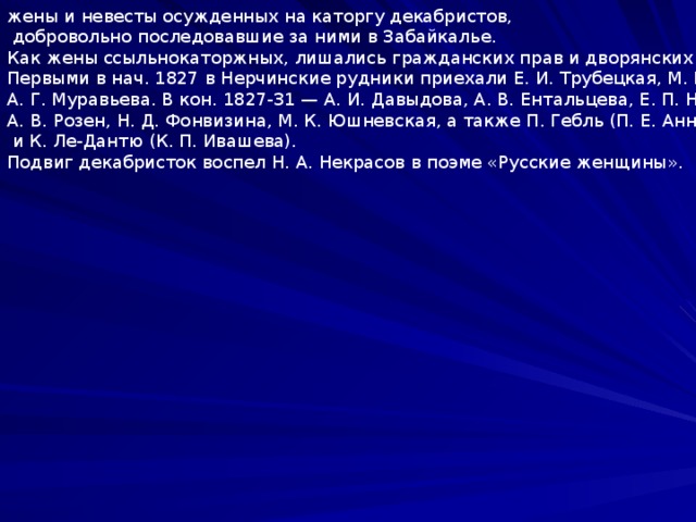 жены и невесты осужденных на каторгу декабристов,  добровольно последовавшие за ними в Забайкалье. Как жены ссыльнокаторжных, лишались гражданских прав и дворянских привилегий. Первыми в нач. 1827 в Нерчинские рудники приехали Е. И. Трубецкая, М. Н. Волконская, А. Г. Муравьева. В кон. 1827-31 — А. И. Давыдова, А. В. Ентальцева, Е. П. Нарышкина, А. В. Розен, Н. Д. Фонвизина, М. К. Юшневская, а также П. Гебль (П. Е. Анненкова)  и К. Ле-Дантю (К. П. Ивашева). Подвиг декабристок воспел Н. А. Некрасов в поэме «Русские женщины». 