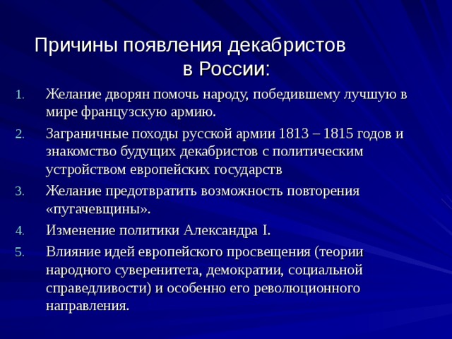 Причины появления декабристов  в России: Желание дворян помочь народу, победившему лучшую в мире французскую армию. Заграничные походы русской армии 1813 – 1815 годов и знакомство будущих декабристов с политическим устройством европейских государств Желание предотвратить возможность повторения «пугачевщины». Изменение политики Александра I . Влияние идей европейского просвещения (теории народного суверенитета, демократии, социальной справедливости) и особенно его революционного направления. 