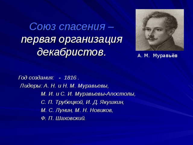 Союз спасения – первая организация декабристов. А. М. Муравьёв    Год создания: - 1816 .  Лидеры: А. Н. и Н. М. Муравьевы,  М. И. и С. И. Муравьевы-Апостолы,  С. П. Трубецкой, И. Д. Якушкин,  М. С. Лунин, М. Н. Новиков,  Ф. П. Шаховский.  