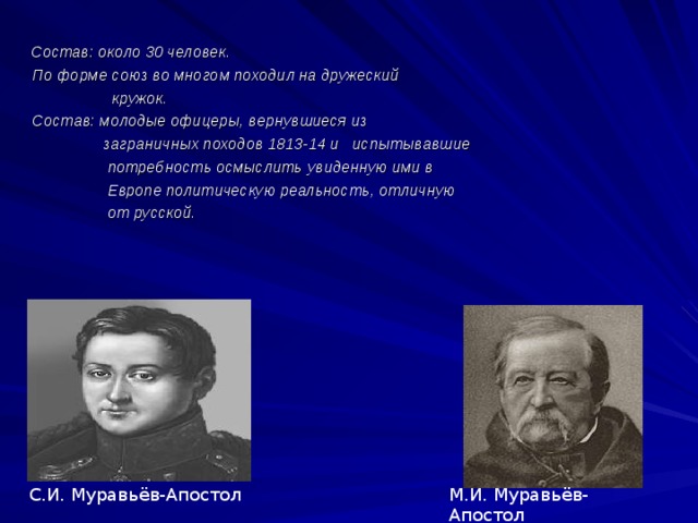  Состав: около 30 человек.  По форме союз во многом походил на дружеский  кружок.  Состав: молодые офицеры, вернувшиеся из  заграничных походов 1813-14 и испытывавшие  потребность осмыслить увиденную ими в  Европе политическую реальность, отличную  от русской.  М.И. Муравьёв-Апостол С.И. Муравьёв-Апостол 