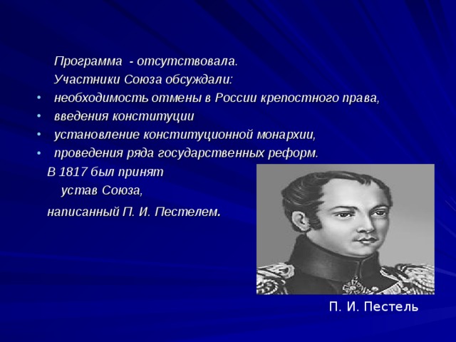  Программа - отсутствовала.  Участники Союза обсуждали: необходимость отмены в России крепостного права, введения конституции установление конституционной монархии, проведения ряда государственных реформ.  В 1817 был принят  устав Союза,  написанный П. И. Пестелем . П. И. Пестель 