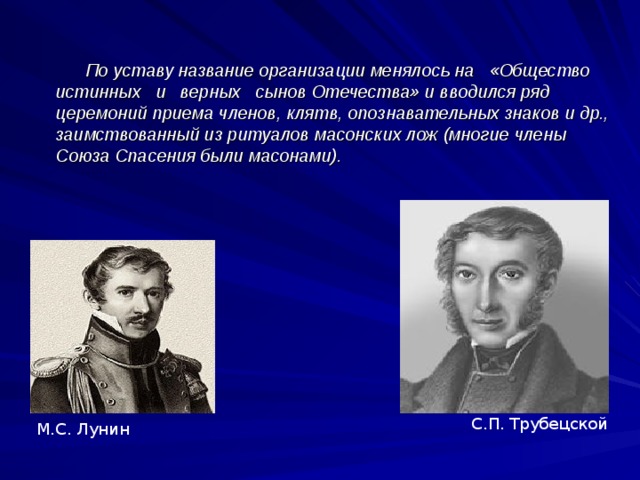  По уставу название организации менялось на «Общество истинных и верных сынов Отечества» и вводился ряд церемоний приема членов, клятв, опознавательных знаков и др., заимствованный из ритуалов масонских лож (многие члены Союза Спасения были масонами). С.П. Трубецской М.С. Лунин 