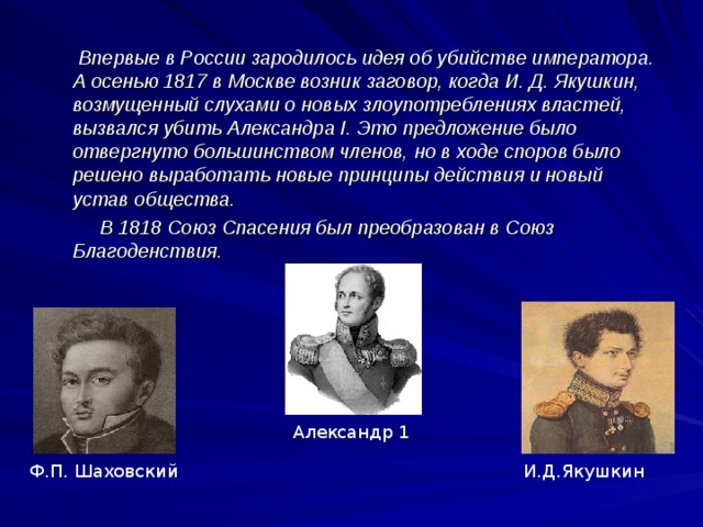 Впервые в России зародилось идея об убийстве императора. А осенью 1817 в Москве возник заговор, когда И. Д. Якушкин, возмущенный слухами о новых злоупотреблениях властей, вызвался убить Александра I. Это предложение было отвергнуто большинством членов, но в ходе споров было решено выработать новые принципы действия и новый устав общества.  В 1818 Союз Спасения был преобразован в Союз Благоденствия.  Александр 1 Ф.П. Шаховский И.Д.Якушкин  