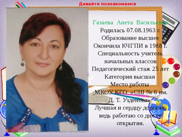 Давайте познакомимся  Газаева Анета Васильевна Родилась 07.08.1963 г.  Образование высшее  Окончила КЧГПИ в 1988 г.  Специальность учитель начальных классов  Педагогический стаж 25 лет  Категория высшая  Место работы   МКОУ КГО «СШ № 6 им. Д. Т. Узденова»  Лучшая и сердцу дорогая, ведь работаю со дня её открытия. 