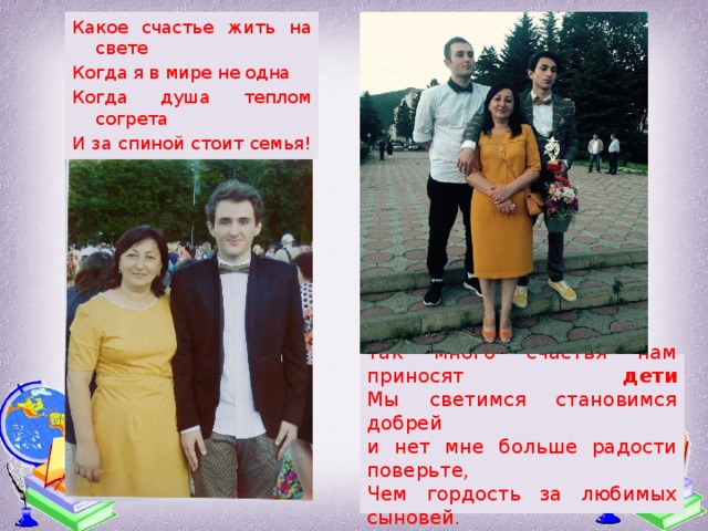 Какое счастье жить на свете Когда я в мире не одна Когда душа теплом согрета И за спиной стоит семья! Так много счастья нам приносят дети  Мы светимся становимся добрей  и нет мне больше радости поверьте,  Чем гордость за любимых сыновей. 