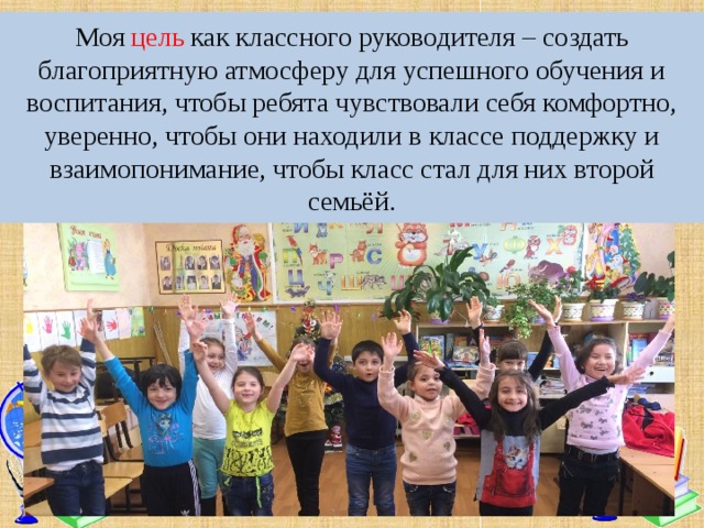 Моя цель как классного руководителя – создать благоприятную атмосферу для успешного обучения и воспитания, чтобы ребята чувствовали себя комфортно, уверенно, чтобы они находили в классе поддержку и взаимопонимание, чтобы класс стал для них второй семьёй. 