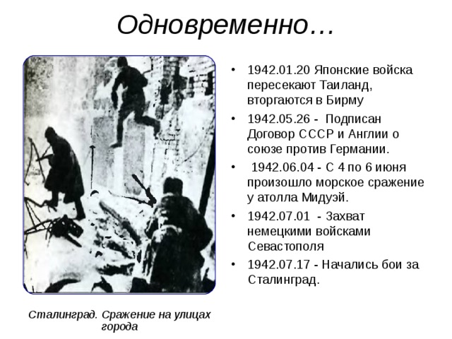 Одновременно… 1942.01.20 Японские войска пересекают Таиланд, вторгаются в Бирму 1942.05.26 - Подписан Договор СССР и Англии о союзе против Германии.  1942.06.04 - С 4 по 6 июня произошло морское сражение у атолла Мидуэй. 1942.07.01 - Захват немецкими войсками Севастополя 1942.07.17 - Начались бои за Сталинград.  Сталинград. Сражение на улицах города 