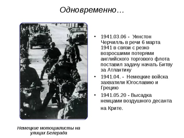 Одновременно… 1941.03.06 - Уинстон Черчилль в речи 6 марта 1941 в связи с резко возросшими потерями английского торгового флота поставил задачу начать Битву за Атлантику 1941.04. - Немецкие войска захватили Югославию и Грецию 1941.05.20 - Высадка немцами воздушного десанта на Крите.  Немецкие мотоциклисты на улицах Белграда 