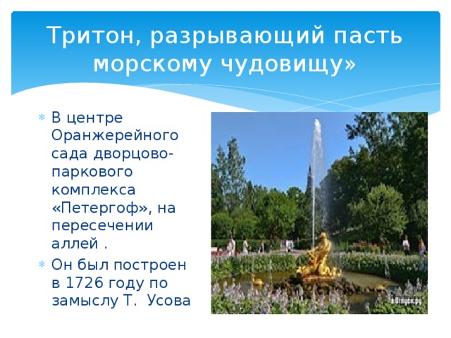 Тритон, разрывающий пасть морскому чудовищу» В центре Оранжерейного сада дворцово-паркового комплекса «Петергоф», на пересечении аллей . Он был построен в 1726 году по замыслу Т. Усова 