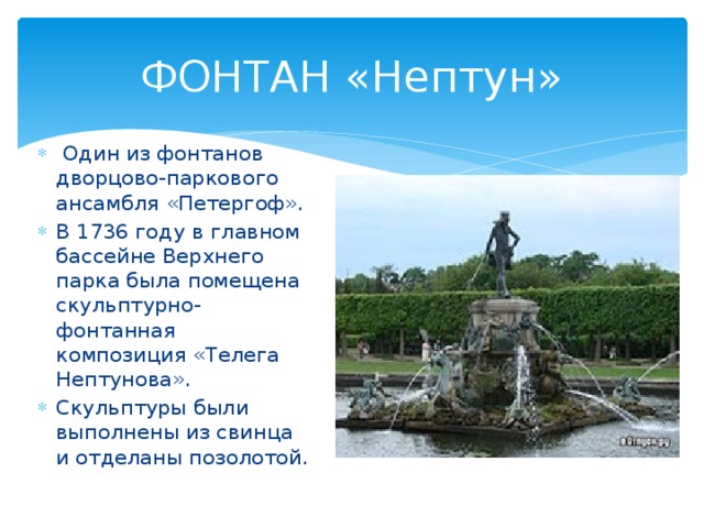 ФОНТАН «Нептун»  Один из фонтанов дворцово-паркового ансамбля «Петергоф». В 1736 году в главном бассейне Верхнего парка была помещена скульптурно-фонтанная композиция «Телега Нептунова». Скульптуры были выполнены из свинца и отделаны позолотой. 