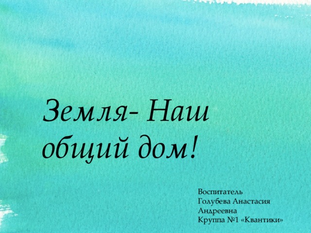 Земля- Наш общий дом! Воспитатель Голубева Анастасия Андреевна Круппа №1 «Квантики» 