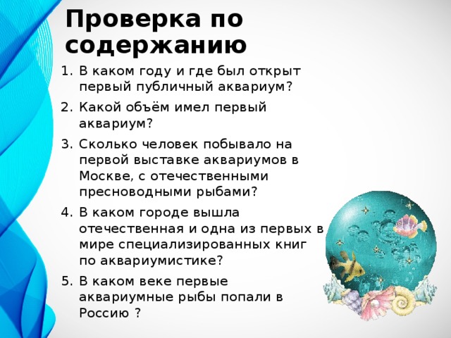 Проверка по содержанию В каком году и где был открыт первый публичный аквариум? Какой объём имел первый аквариум? Сколько человек побывало на первой выставке аквариумов в Москве, с отечественными пресноводными рыбами? В каком городе вышла отечественная и одна из первых в мире специализированных книг по аквариумистике? В каком веке первые аквариумные рыбы попали в Россию ? 