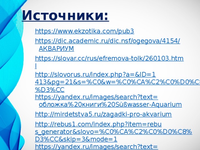 Источники: https://www.ekzotika.com/pub3 https://dic.academic.ru/dic.nsf/ogegova/4154/ АКВАРИУМ https://slovar.cc/rus/efremova-tolk/260103.html http://slovorus.ru/index.php?a=&ID=1413&pg=21&s=%C0&w=%C0%CA%C2%C0%D0%C8%D3%CC https://yandex.ru/images/search?text= обложка%20книги%20 Süßwasser -Aquarium http://mirdetstva5.ru/zagadki-pro-akvarium http://rebus1.com/index.php?item=rebus_generator&slovo=%C0%CA%C2%C0%D0%C8%D3%CC&skip=3&mode=1 https://yandex.ru/images/search?text= ребус%20аквариум& lr =54 https://ru.wiktionary.org/wiki/ аквариум 