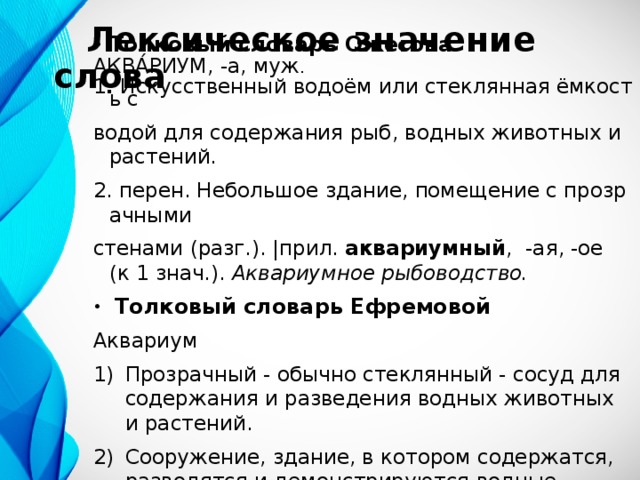  Лексическое значение слова Толковый словарь Ожегова АКВА́РИУМ, -а, муж . 1 .  Искусственный водоём или стеклянная ёмкость с  водой для содержания рыб, водных животных и растений. 2. перен. Небольшое здание, помещение с прозрачными  стенами (разг.). |прил. аквариумный , -ая, -ое (к 1 знач.).  Аквариумное рыбоводство.  Толковый словарь Ефремовой Аквариум Прозрачный - обычно стеклянный - сосуд для содержания и разведения водных животных и растений. Сооружение, здание, в котором содержатся, разводятся и демонстрируются водные животные и растения. 