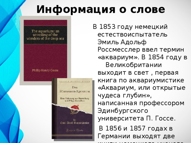 Информация о слове В 1853 году немецкий естествоиспытатель Эмиль Адольф Россмесслер ввел термин «аквариум». В 1854 году в Великобритании выходит в свет , первая книга по аквариумистике «Аквариум, или открытые чудеса глубин», написанная профессором Эдинбургского университета П. Госсе.     В 1856 и 1857 годах в Германии выходят две книги немецкого ученого Россмесслера — «Море в стекле» и «Пресноводный аквариум».    
