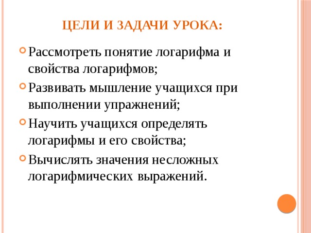 Цели и задачи урока: Рассмотреть понятие логарифма и свойства логарифмов; Развивать мышление учащихся при выполнении упражнений; Научить учащихся определять логарифмы и его свойства; Вычислять значения несложных логарифмических выражений. 