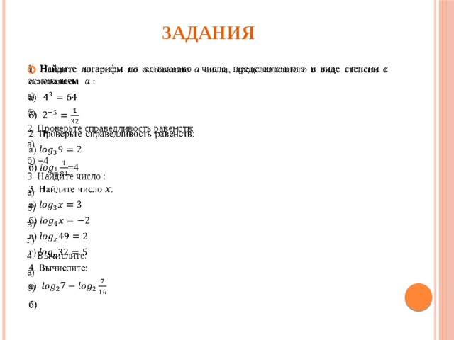 Задания 1. Найдите логарифм по основанию числа, представленного в виде степени с основанием :   а) б) 2. Проверьте справедливость равенств: а) б) =4 3. Найдите число : а) б) в) г) 4. Вычислите: а) б) 