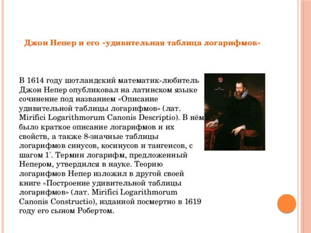 Джон Непер и его «удивительная таблица логарифмов» В 1614 году шотландский математик-любитель Джон Непер опубликовал на латинском языке сочинение под названием «Описание удивительной таблицы логарифмов» (лат. Mirifici Logarithmorum Canonis Descriptio). В нём было краткое описание логарифмов и их свойств, а также 8-значные таблицы логарифмов синусов, косинусов и тангенсов, с шагом 1'. Термин логарифм, предложенный Непером, утвердился в науке. Теорию логарифмов Непер изложил в другой своей книге «Построение удивительной таблицы логарифмов» (лат. Mirifici Logarithmorum Canonis Constructio), изданной посмертно в 1619 году его сыном Робертом. 