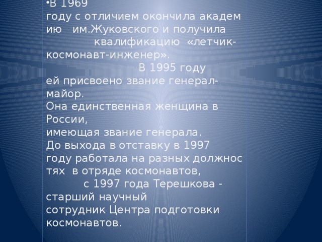 В 1969 году с отличием окончила академию  им.Жуковского и получила  квалификацию  «летчик-космонавт-инженер». В 1995 году  ей присвоено звание генерал-майор.  Она единственная женщина в  России, имеющая звание генерала. До выхода в отставку в 1997 году работала на разных должностях  в отряде космонавтов,  с 1997 года Терешкова - старший научный  сотрудник Центра подготовки  космонавтов.     . 