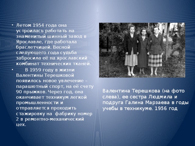 Летом 1954 года она устроилась работать на знаменитый шинный завод в Ярославле, где работала браслетчицей. Весной следующего года судьба забросила её на ярославский комбинат технических тканей.       В 1959 году в жизни Валентины Терешковой появилось новое увлечение – парашютный спорт, на её счету 90 прыжков. Через год, она оканчивает техникум легкой промышленности и отправляется проходить стажировку на  фабрику номер 2 в ремонтно-механический цех.  Валентина Терешкова (на фото слева), ее сестра Людмила и подруга Галина Марзаева в годы учебы в техникуме. 1956 год 
