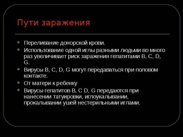 Пути заражения Переливание донорской крови. Использование одной иглы разными людьми во много раз увеличивает риск заражения гепатитами В, С, D, G. Вирусы B, С, D, G могут передаваться при половом контакте. От матери к ребенку Вирусы гепатитов В, С D, G передаются при нанесении татуировки, иглоукалывании, прокалывании ушей нестерильными иглами. 