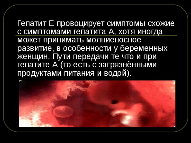  Гепатит Е провоцирует симптомы схожие с симптомами гепатита А, хотя иногда может принимать молниеносное развитие, в особенности у беременных женщин. Пути передачи те что и при гепатите А (то есть с загрязнёнными продуктами питания и водой). 