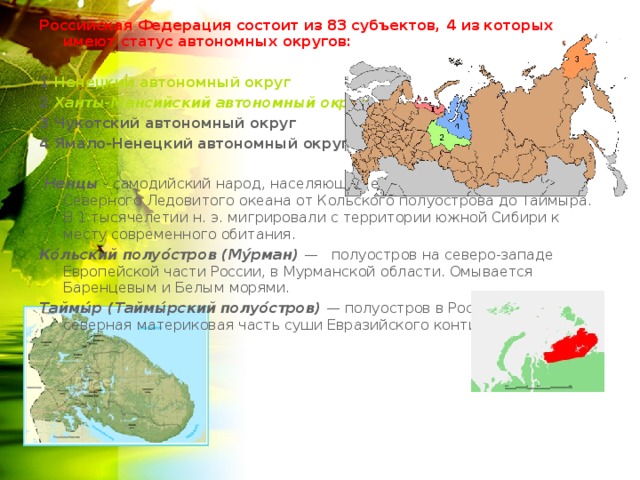 Российская Федерация состоит из 83 субъектов, 4 из которых имеют статус автономных округов:  1 Ненецкий автономный округ  2 Ханты-Мансийский автономный округ  3 Чукотский автономный округ 4 Ямало-Ненецкий автономный округ   Ненцы - самодийский народ, населяющий евразийское побережье Северного Ледовитого океана от Кольского полуострова до Таймыра. В 1 тысячелетии н. э. мигрировали с территории южной Сибири к месту современного обитания. Ко́льский полуо́стров (Му́рман) — полуостров на северо-западе Европейской части России, в Мурманской области. Омывается Баренцевым и Белым морями. Таймы́р (Таймы́рский полуо́стров) — полуостров в России, самая северная материковая часть суши Евразийского континента 