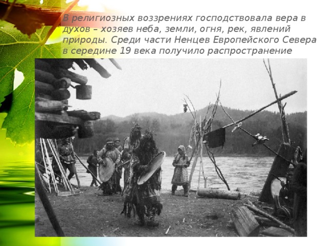 В религиозных воззрениях господствовала вера в духов – хозяев неба, земли, огня, рек, явлений природы. Среди части Ненцев Европейского Севера в середине 19 века получило распространение православие . 
