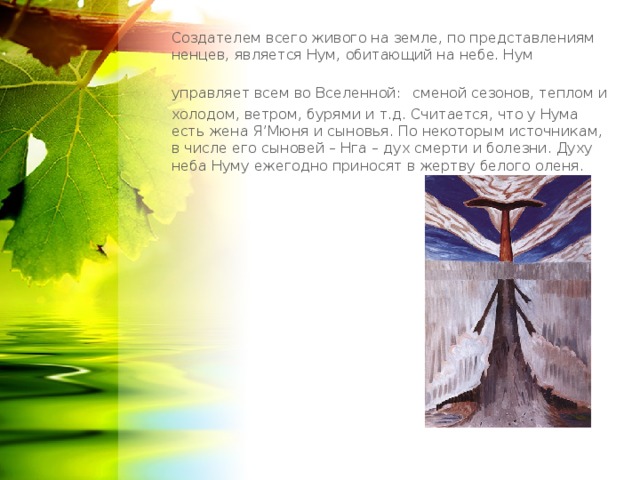Создателем всего живого на земле, по представлениям ненцев, является Нум, обитающий на небе. Нум управляет всем во Вселенной:  сменой сезонов, теплом и холодом, ветром, бурями и т.д. Считается, что у Нума есть жена Я’Мюня и сыновья. По некоторым источникам, в числе его сыновей – Нга – дух смерти и болезни. Духу неба Нуму ежегодно приносят в жертву белого оленя. 
