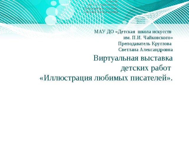 МАУ ДО «Детская школа искусств им. П.И. Чайковского» Преподаватель Круглова Светлана Александровна МАУ ДО «Детская школа искусств  им. П.И. Чайковского»  Преподаватель Круглова  Светлана Александровна  Виртуальная выставка  детских работ  «Иллюстрация любимых писателей».    