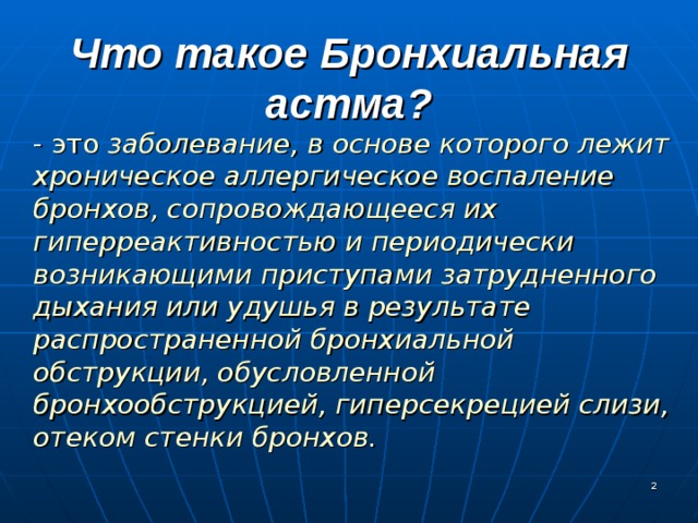 Что такое Бронхиальная астма?  - это заболевание, в основе которого лежит хроническое аллергическое воспаление бронхов, сопровождающееся их гиперреактивностью и периодически возникающими приступами затрудненного дыхания или удушья в результате распространенной бронхиальной обструкции, обусловленной бронхообструкцией, гиперсекрецией слизи, отеком стенки бронхов.   