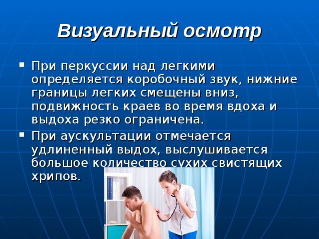 Визуальный осмотр При перкуссии над легкими определяется коробочный звук, нижние границы легких смещены вниз, подвижность краев во время вдоха и выдоха резко ограничена. При аускультации отмечается удлиненный выдох, выслушивается большое количество сухих свистящих хрипов. 